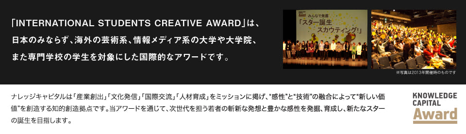 「INTERNATIONAL STUDENTS CREATIVE AWARD」は国内外の大学、大学院、専門学校の学生を対象にした、国際交流も視野に入れた学生映像アワードです。