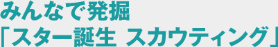 みんなで発掘「スター誕生 スカウティング」