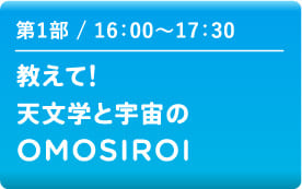 第1部 16:00～17:30　教えて!天文学と宇宙のOMOSIROI