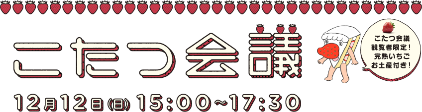 こたつ会議 12月12日（日）15：00～17：30　観覧者限定！完熟いちごお土産付き！