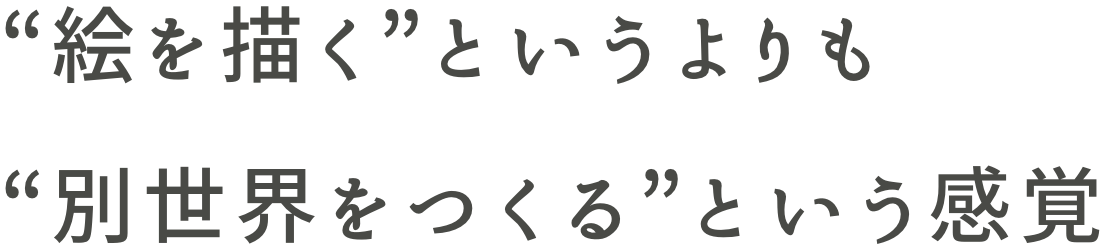 “絵を描く”というよりも“別世界をつくる”という感覚