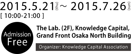 2015.5.21(thu)～2015.7.26(sun) The Lab. (2F), Knowledge Capital, Grand Front Osaka North Building